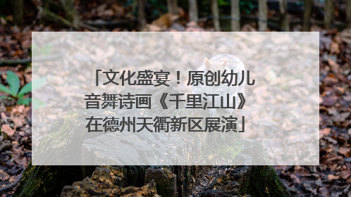 文化盛宴！原创幼儿音舞诗画《千里江山》在德州天衢新区展演