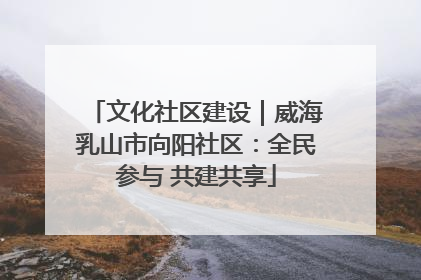 文化社区建设｜威海乳山市向阳社区：全民参与 共建共享