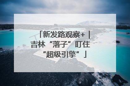 新发路观察+｜吉林“落子”盯住“超级引擎”