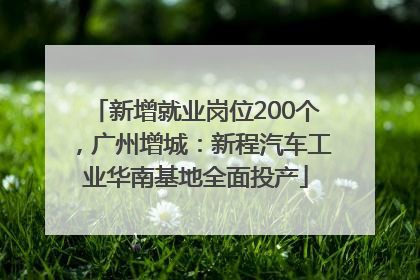 新增就业岗位200个，广州增城：新程汽车工业华南基地全面投产