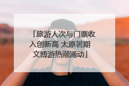 旅游人次与门票收入创新高 太原暑期文博游热潮涌动