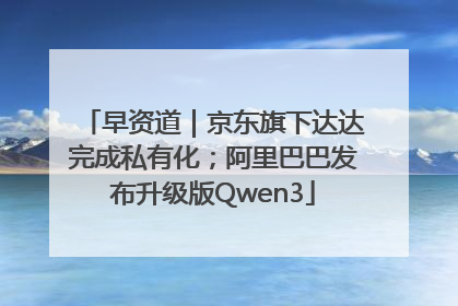 早资道｜京东旗下达达完成私有化；阿里巴巴发布升级版Qwen3