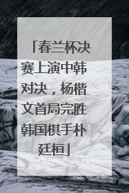 春兰杯决赛上演中韩对决，杨楷文首局完胜韩国棋手朴廷桓