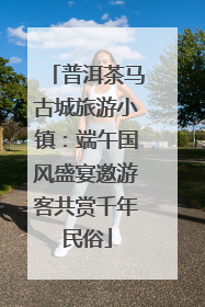 普洱茶马古城旅游小镇：端午国风盛宴邀游客共赏千年民俗