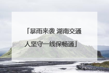 暴雨来袭 湖南交通人坚守一线保畅通