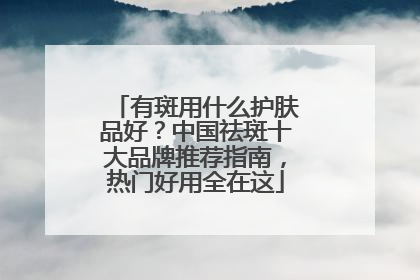 有斑用什么护肤品好？中国祛斑十大品牌推荐指南，热门好用全在这