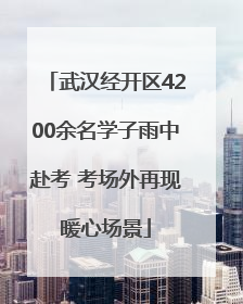 武汉经开区4200余名学子雨中赴考 考场外再现暖心场景