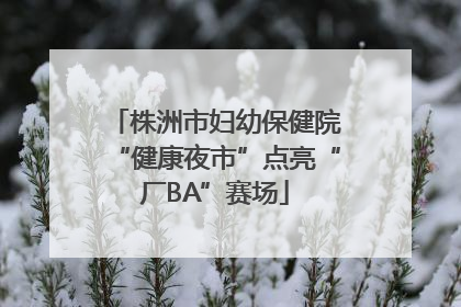 株洲市妇幼保健院“健康夜市”点亮“厂BA”赛场