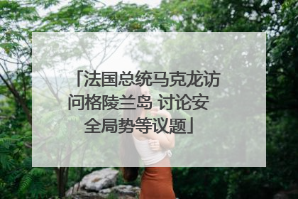 法国总统马克龙访问格陵兰岛 讨论安全局势等议题