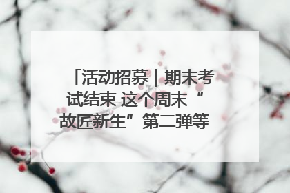 活动招募｜期末考试结束 这个周末“故匠新生”第二弹等着同学们来体验！