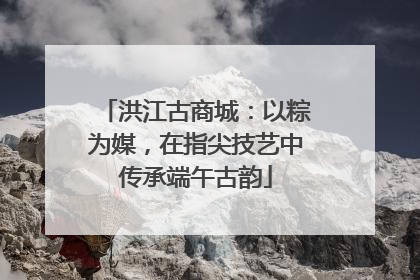 洪江古商城：以粽为媒，在指尖技艺中传承端午古韵