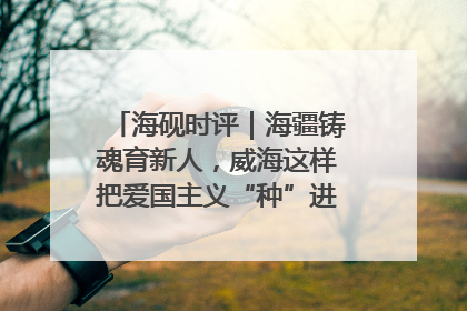 海砚时评｜海疆铸魂育新人，威海这样把爱国主义“种”进年轻人心里