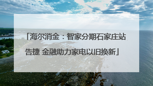 海尔消金：智家分期石家庄站告捷 金融助力家电以旧换新