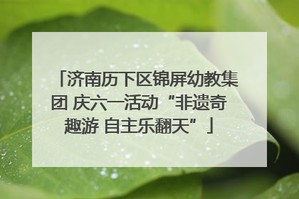 济南历下区锦屏幼教集团 庆六一活动“非遗奇趣游 自主乐翻天”