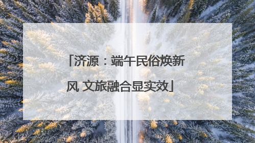 济源：端午民俗焕新风 文旅融合显实效