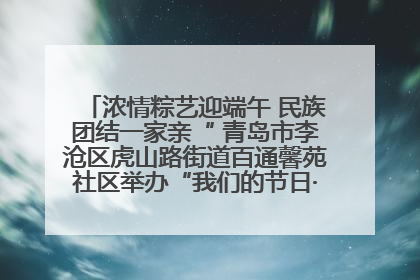 浓情粽艺迎端午 民族团结一家亲“ 青岛市李沧区虎山路街道百通馨苑社区举办“我们的节日·端午“主题活动