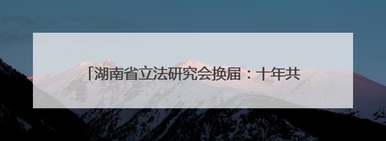 湖南省立法研究会换届：十年共起草近50部地方性法规、规章