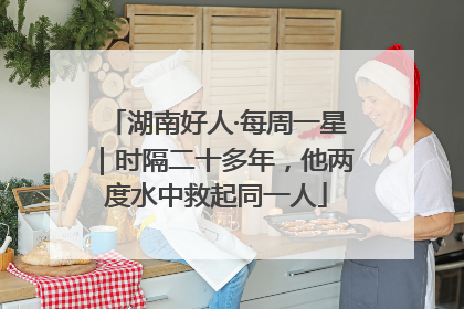 湖南好人·每周一星｜时隔二十多年，他两度水中救起同一人