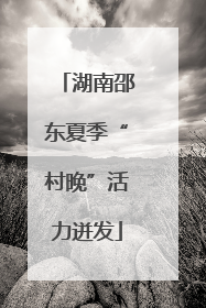 湖南邵东夏季“村晚”活力迸发