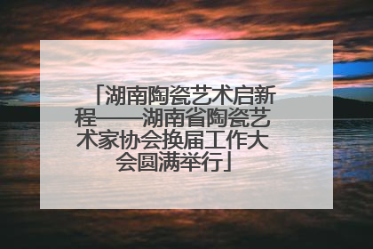 湖南陶瓷艺术启新程——湖南省陶瓷艺术家协会换届工作大会圆满举行