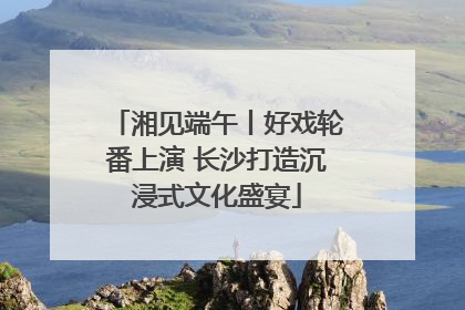 湘见端午丨好戏轮番上演 长沙打造沉浸式文化盛宴