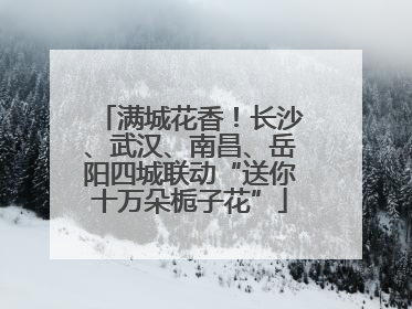 满城花香！长沙、武汉、南昌、岳阳四城联动“送你十万朵栀子花”