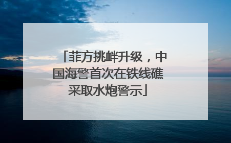 菲方挑衅升级，中国海警首次在铁线礁采取水炮警示