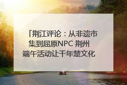 荆江评论：从非遗市集到屈原NPC 荆州端午活动让千年楚文化“破圈”生长