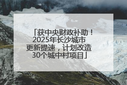 获中央财政补助！2025年长沙城市更新提速，计划改造30个城中村项目