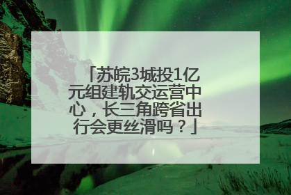 苏皖3城投1亿元组建轨交运营中心，长三角跨省出行会更丝滑吗？
