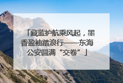 藏蓝护航乘风起，墨香盈袖踏浪行——东海公安圆满“交卷”
