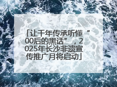 让千年传承听懂“00后的黑话”，2025年长沙非遗宣传推广月将启动