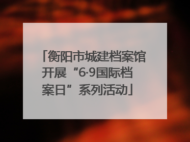 衡阳市城建档案馆开展“6·9国际档案日”系列活动
