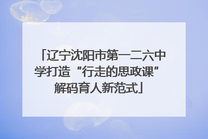 辽宁沈阳市第一二六中学打造“行走的思政课” 解码育人新范式