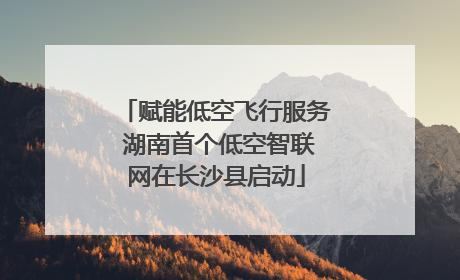 赋能低空飞行服务 湖南首个低空智联网在长沙县启动