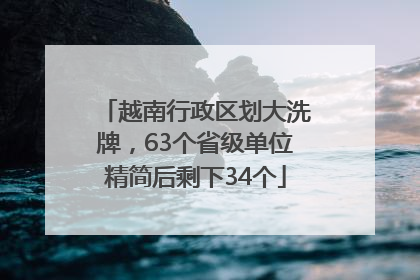 越南行政区划大洗牌，63个省级单位精简后剩下34个