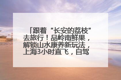 跟着“长安的荔枝”去旅行！品岭南鲜果，解锁山水康养新玩法，上海3小时直飞，自驾高速费优惠