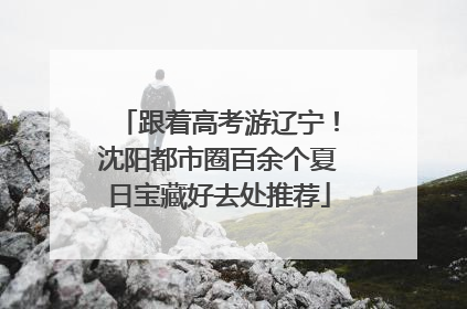 跟着高考游辽宁！沈阳都市圈百余个夏日宝藏好去处推荐