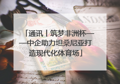 通讯丨筑梦非洲杯——中企助力坦桑尼亚打造现代化体育场