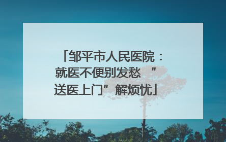 邹平市人民医院：就医不便别发愁 “送医上门”解烦忧