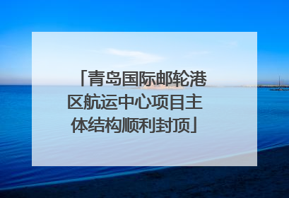 青岛国际邮轮港区航运中心项目主体结构顺利封顶