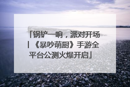 锅铲一响，派对开场丨《暴吵萌厨》手游全平台公测火爆开启