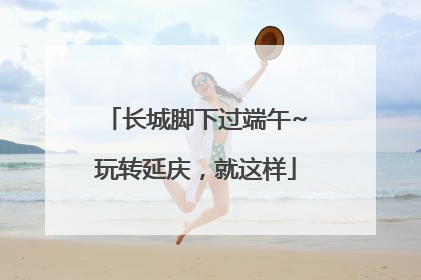 长城脚下过端午~玩转延庆，就这样