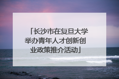 长沙市在复旦大学举办青年人才创新创业政策推介活动