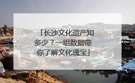 长沙文化遗产知多少？一组数据带你了解文化瑰宝
