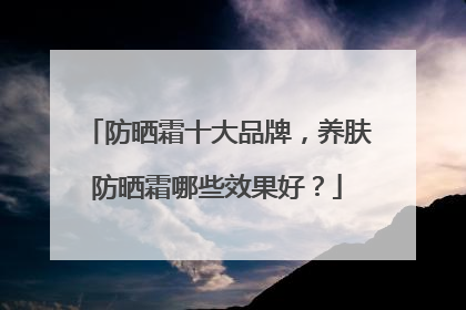 防晒霜十大品牌，养肤防晒霜哪些效果好？