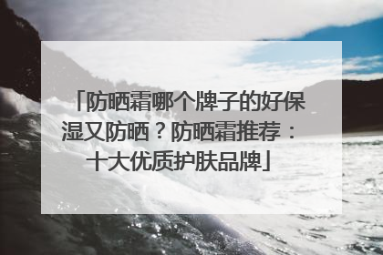 防晒霜哪个牌子的好保湿又防晒？防晒霜推荐：十大优质护肤品牌