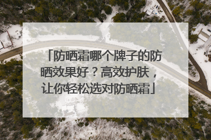 防晒霜哪个牌子的防晒效果好？高效护肤，让你轻松选对防晒霜