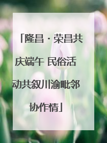 隆昌・荣昌共庆端午 民俗活动共叙川渝毗邻协作情