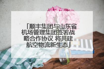 顺丰集团与山东省机场管理集团签署战略合作协议 将共建航空物流新生态